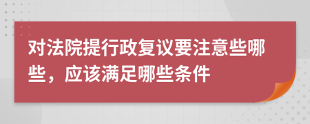 对法院提行政复议要注意些哪些，应该满足哪些条件