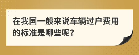 在我国一般来说车辆过户费用的标准是哪些呢？