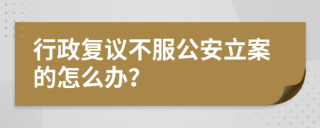 行政复议不服公安立案的怎么办？