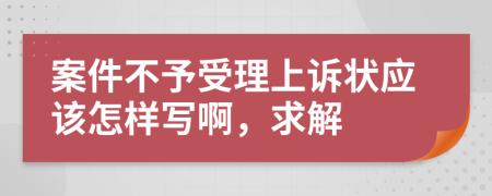 案件不予受理上诉状应该怎样写啊，求解