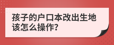 孩子的户口本改出生地该怎么操作？