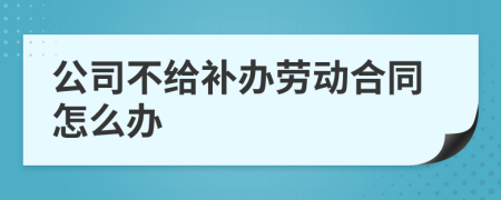 公司不给补办劳动合同怎么办