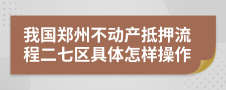 我国郑州不动产抵押流程二七区具体怎样操作