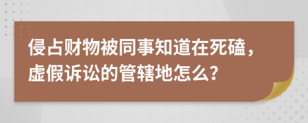 侵占财物被同事知道在死磕，虚假诉讼的管辖地怎么？