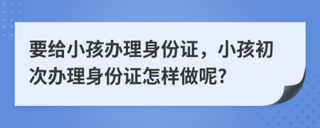 要给小孩办理身份证，小孩初次办理身份证怎样做呢?