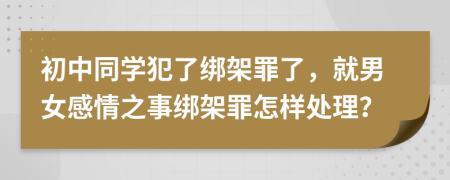 初中同学犯了绑架罪了，就男女感情之事绑架罪怎样处理？