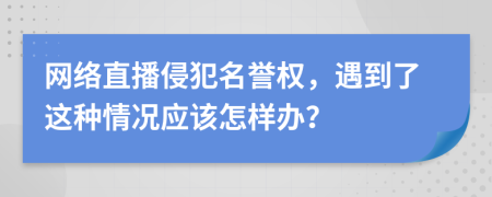 网络直播侵犯名誉权，遇到了这种情况应该怎样办？