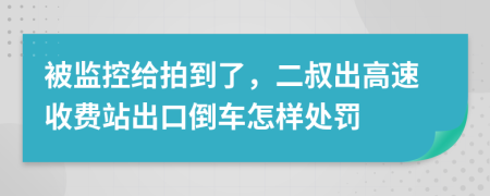 被监控给拍到了，二叔出高速收费站出口倒车怎样处罚