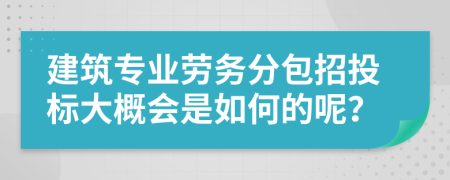 建筑专业劳务分包招投标大概会是如何的呢？