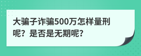 大骗子诈骗500万怎样量刑呢？是否是无期呢？