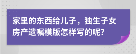 家里的东西给儿子，独生子女房产遗嘱模版怎样写的呢？