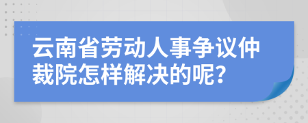 云南省劳动人事争议仲裁院怎样解决的呢？