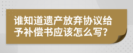 谁知道遗产放弃协议给予补偿书应该怎么写？