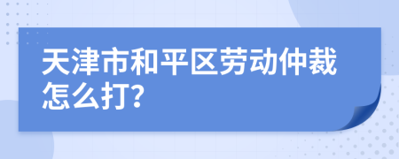 天津市和平区劳动仲裁怎么打？