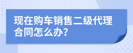 现在购车销售二级代理合同怎么办？