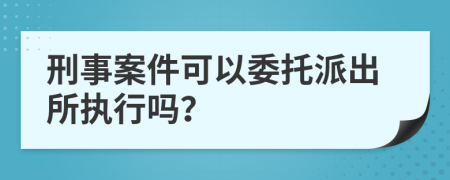 刑事案件可以委托派出所执行吗？