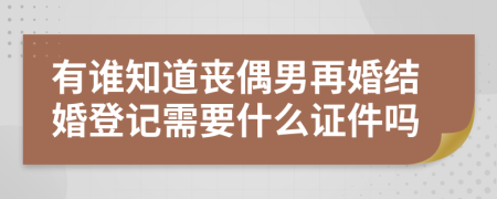 有谁知道丧偶男再婚结婚登记需要什么证件吗