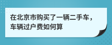 在北京市购买了一辆二手车，车辆过户费如何算