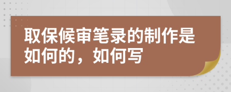 取保候审笔录的制作是如何的，如何写