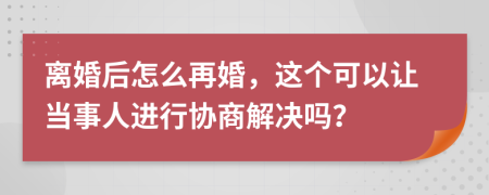 离婚后怎么再婚，这个可以让当事人进行协商解决吗？