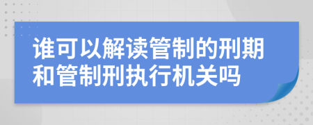 谁可以解读管制的刑期和管制刑执行机关吗