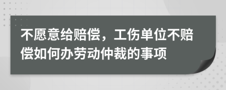 不愿意给赔偿，工伤单位不赔偿如何办劳动仲裁的事项