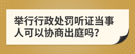 举行行政处罚听证当事人可以协商出庭吗？