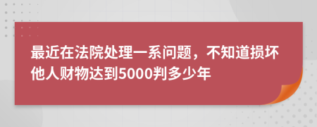 最近在法院处理一系问题，不知道损坏他人财物达到5000判多少年