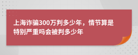 上海诈骗300万判多少年，情节算是特别严重吗会被判多少年