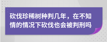 砍伐珍稀树种判几年，在不知情的情况下砍伐也会被判刑吗