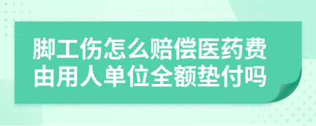 脚工伤怎么赔偿医药费由用人单位全额垫付吗