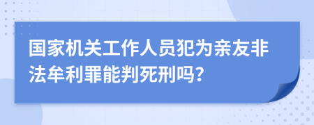 国家机关工作人员犯为亲友非法牟利罪能判死刑吗？