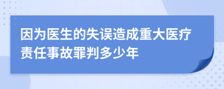 因为医生的失误造成重大医疗责任事故罪判多少年