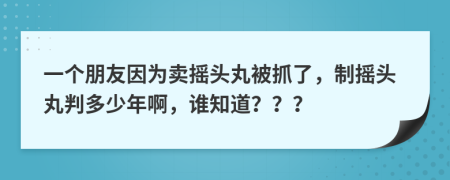 一个朋友因为卖摇头丸被抓了，制摇头丸判多少年啊，谁知道？？？