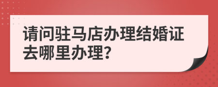 请问驻马店办理结婚证去哪里办理？