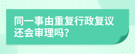 同一事由重复行政复议还会审理吗？