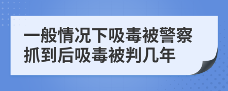 一般情况下吸毒被警察抓到后吸毒被判几年