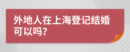 外地人在上海登记结婚可以吗？