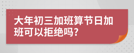 大年初三加班算节日加班可以拒绝吗?