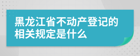 黑龙江省不动产登记的相关规定是什么