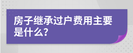 房子继承过户费用主要是什么？