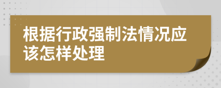 根据行政强制法情况应该怎样处理