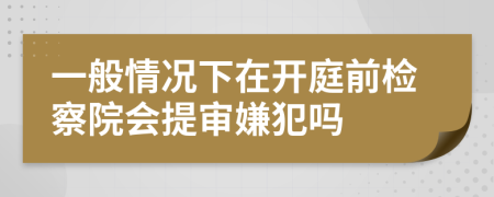 一般情况下在开庭前检察院会提审嫌犯吗