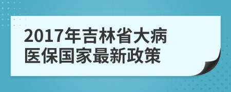 2017年吉林省大病医保国家最新政策