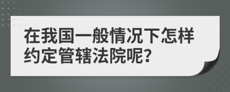 在我国一般情况下怎样约定管辖法院呢？