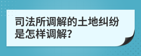司法所调解的土地纠纷是怎样调解？