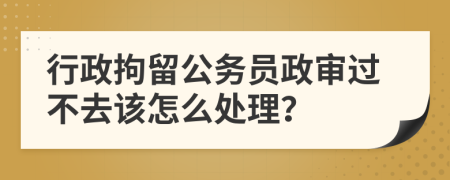 行政拘留公务员政审过不去该怎么处理？