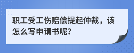 职工受工伤赔偿提起仲裁，该怎么写申请书呢？