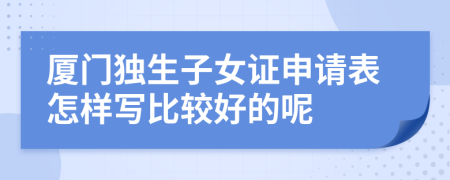 厦门独生子女证申请表怎样写比较好的呢