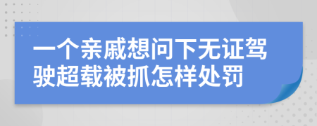 一个亲戚想问下无证驾驶超载被抓怎样处罚